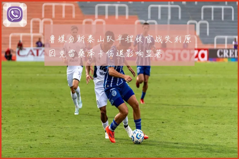 鲁媒分析泰山队半程收官战失利原因克雷桑泽卡伤退影响显著