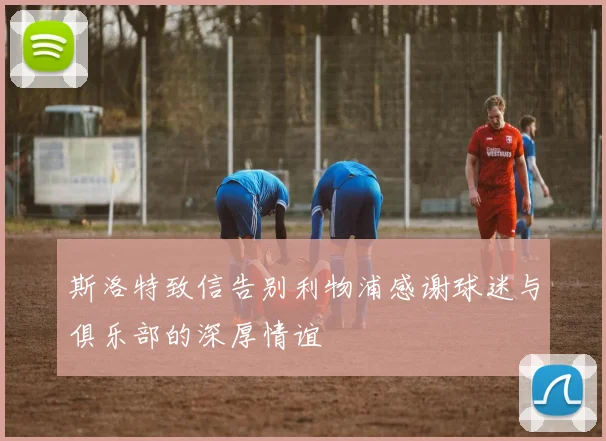 斯洛特致信告别利物浦感谢球迷与俱乐部的深厚情谊