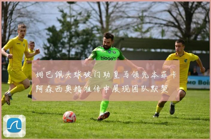 姆巴佩头球破门助皇马领先本菲卡阿森西奥精准传中展现团队默契