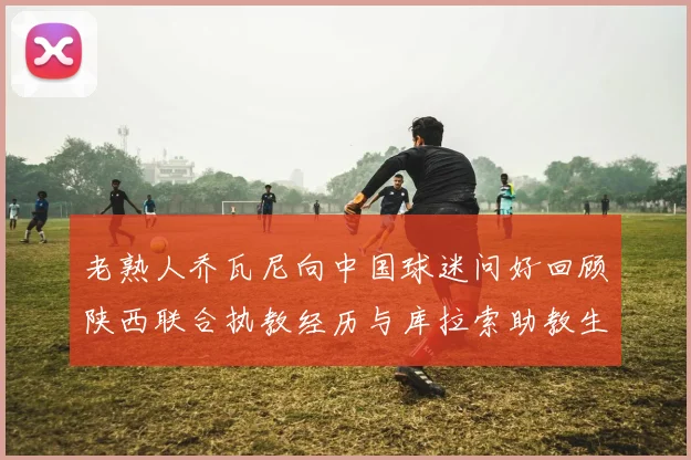 老熟人乔瓦尼向中国球迷问好回顾陕西联合执教经历与库拉索助教生活