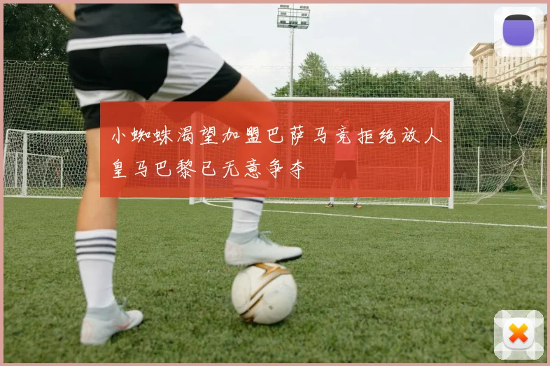 小蜘蛛渴望加盟巴萨马竞拒绝放人皇马巴黎已无意争夺