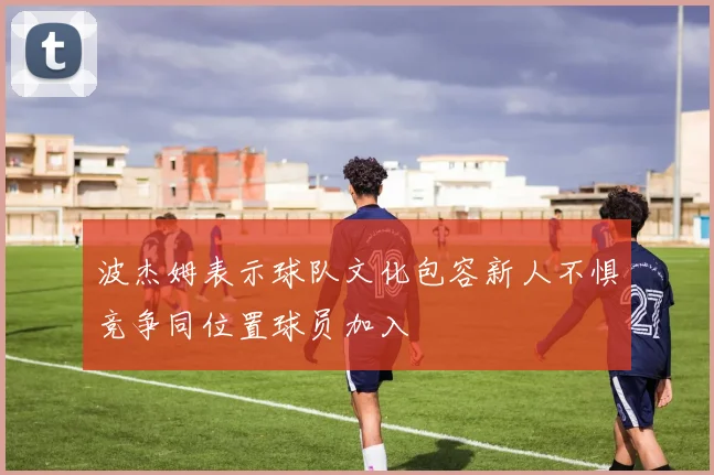 波杰姆表示球队文化包容新人不惧竞争同位置球员加入