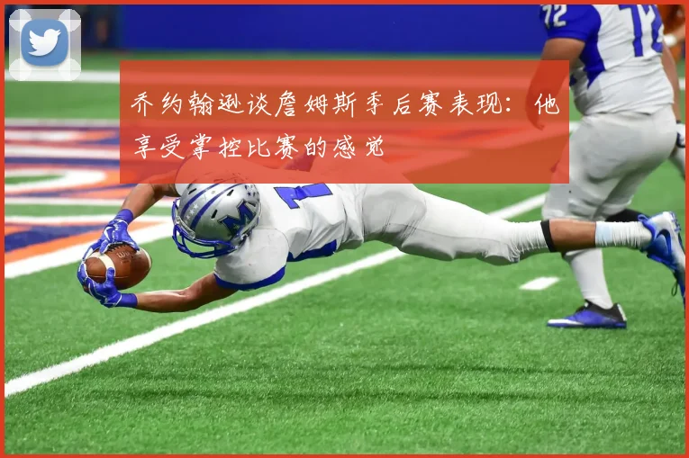 乔约翰逊谈詹姆斯季后赛表现：他享受掌控比赛的感觉