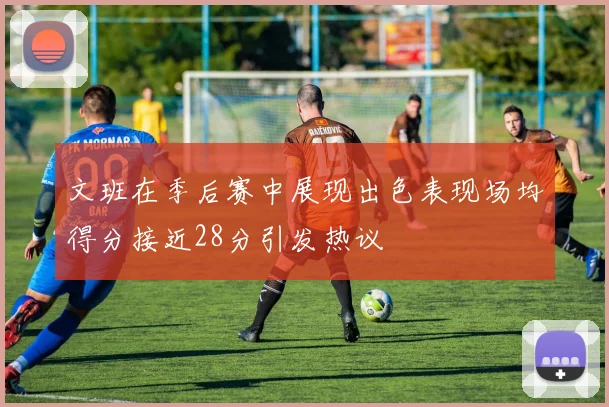 文班在季后赛中展现出色表现场均得分接近28分引发热议
