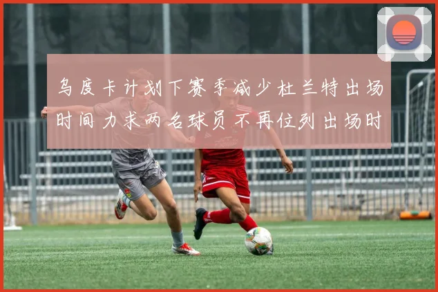 乌度卡计划下赛季减少杜兰特出场时间力求两名球员不再位列出场时间前五