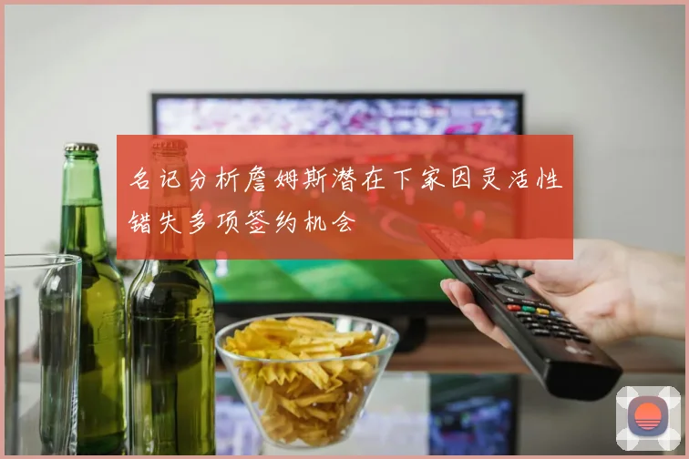 名记分析詹姆斯潜在下家因灵活性错失多项签约机会