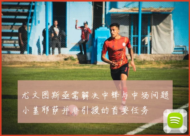 尤文图斯亟需解决中锋与中场问题小基耶萨并非引援的首要任务