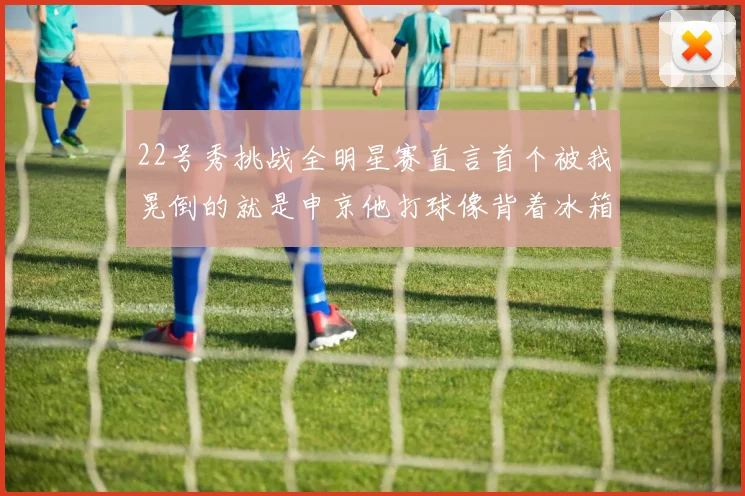 22号秀挑战全明星赛直言首个被我晃倒的就是申京他打球像背着冰箱一样笨重