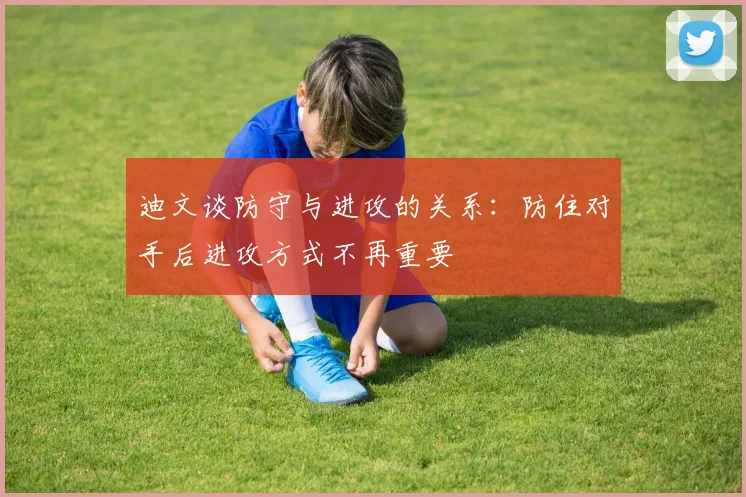 迪文谈防守与进攻的关系：防住对手后进攻方式不再重要