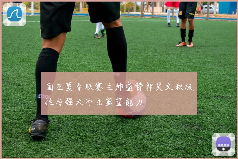国王夏季联赛主帅盛赞郭昊文积极性与强大冲击篮筐能力