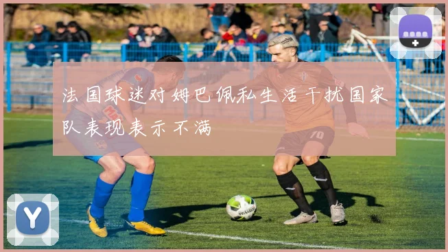 法国球迷对姆巴佩私生活干扰国家队表现表示不满