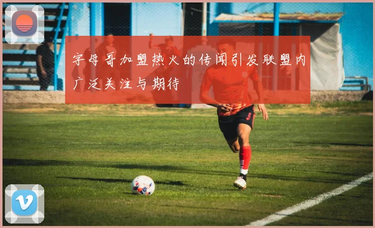 字母哥加盟热火的传闻引发联盟内广泛关注与期待