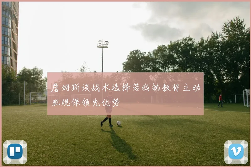 詹姆斯谈战术选择若我执教将主动犯规保领先优势