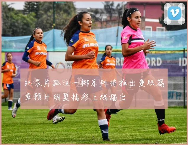 纪录片孤注一掷系列将推出曼联篇章预计明夏精彩上线播出
