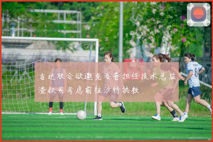 吉达联合欲邀克洛普担任技术总监渣叔或考虑前往沙特执教