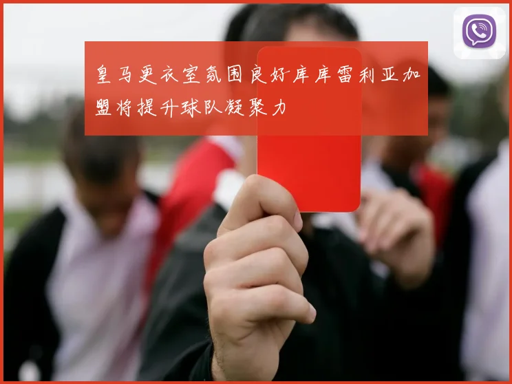 皇马更衣室氛围良好库库雷利亚加盟将提升球队凝聚力