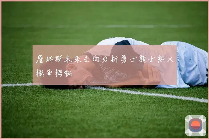詹姆斯未来去向分析勇士骑士热火概率揭秘