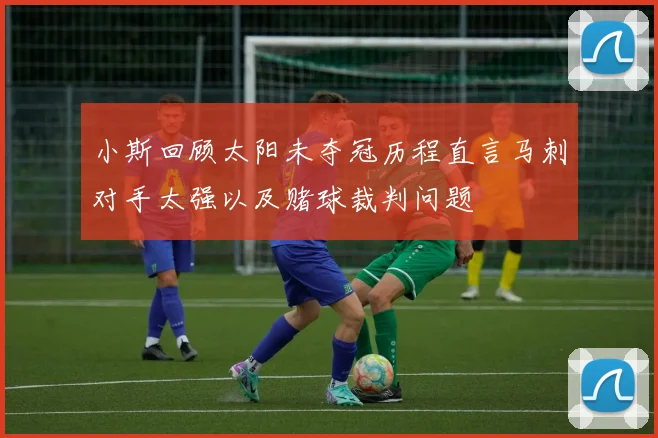 小斯回顾太阳未夺冠历程直言马刺对手太强以及赌球裁判问题