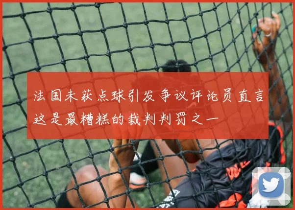 法国未获点球引发争议评论员直言这是最糟糕的裁判判罚之一