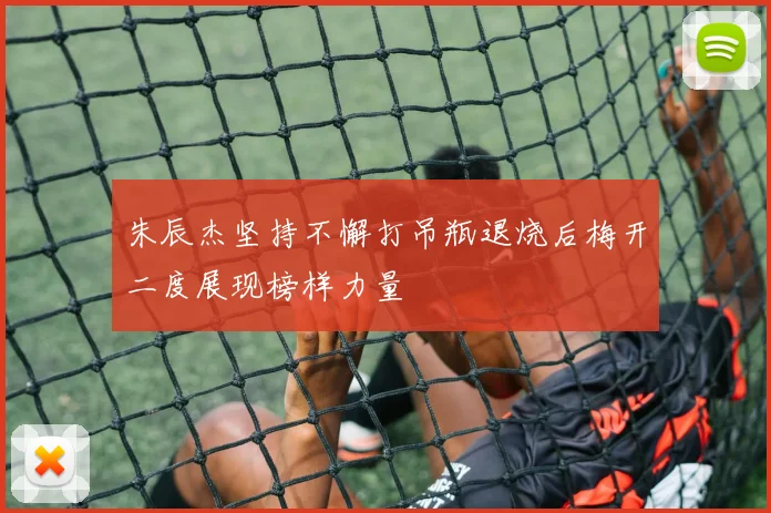 朱辰杰坚持不懈打吊瓶退烧后梅开二度展现榜样力量