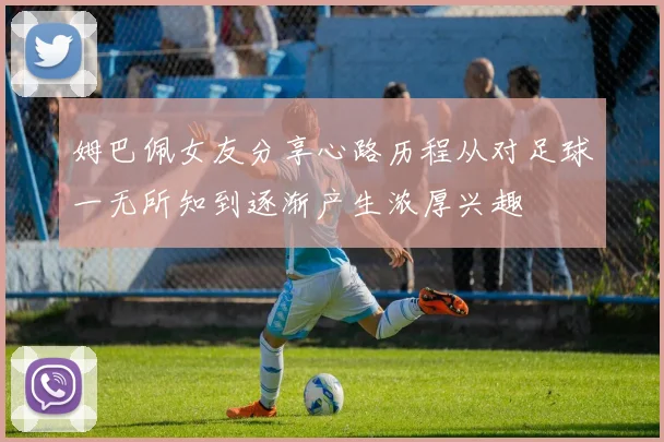姆巴佩女友分享心路历程从对足球一无所知到逐渐产生浓厚兴趣